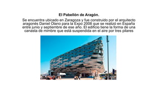 El Pabellón de Aragón.
Se encuentra ubicado en Zaragoza y fue construido por el arquitecto
aragonés Daniel Olano para la Expo 2008 que se realizó en España
entre junio y septiembre de ese año. El edificio tiene la forma de una
canasta de mimbre que está suspendida en el aire por tres pilares
 