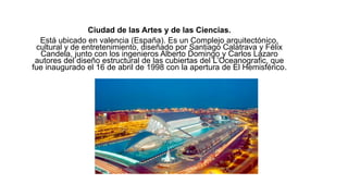 Ciudad de las Artes y de las Ciencias.
Está ubicado en valencia (España). Es un Complejo arquitectónico,
cultural y de entretenimiento, diseñado por Santiago Calatrava y Félix
Candela, junto con los ingenieros Alberto Domingo y Carlos Lázaro
autores del diseño estructural de las cubiertas del L’Oceanografic, que
fue inaugurado el 16 de abril de 1998 con la apertura de El Hemisférico.
 
