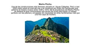 Machu Picchu.
Una de las construcciones más famosas ubicada en Aguas Calientes, Perú a casi
2500 metro sobre el nivel del mar y se construyó por orden de Pachacutec que
gobernó el imperio incaico entre 1438 y 1470. De la arquitectura de Machu Picchu
se destaca el gran conocimiento que tenían los incas para lograr un trabajo
perfecto con las piedras y encajarlas sin necesidad de otras herramientas más que
una fina capa de mortero.
 