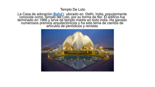 Templo De Loto
La Casa de adoración Bahá’í ubicado en Delhi, India, popularmente
conocida como Templo del Loto, por su forma de flor. El edificio fue
terminado en 1986 y sirve de templo madre en todo india. Ha ganado
numerosos premios arquitectónicos y ha sido tema de cientos de
artículos de periódicos y revistas
 