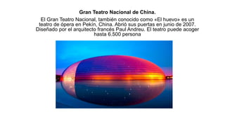 Gran Teatro Nacional de China.
El Gran Teatro Nacional, también conocido como «El huevo» es un
teatro de ópera en Pekín, China. Abrió sus puertas en junio de 2007.
Diseñado por el arquitecto francés Paul Andreu. El teatro puede acoger
hasta 6.500 persona
 