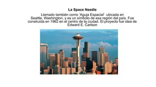 La Space Needle
Llamado también como ‘Aguja Espacial’ ubicada en
Seattle, Washington, y es un símbolo de esa región del país. Fue
construida en 1962 en el centro de la ciudad. El proyecto fue idea de
Edward E. Carlson
 