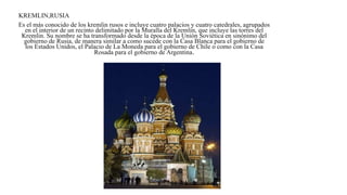 KREMLIN,RUSIA
Es el más conocido de los kremlin rusos e incluye cuatro palacios y cuatro catedrales, agrupados
en el interior de un recinto delimitado por la Muralla del Kremlin, que incluye las torres del
Kremlin. Su nombre se ha transformado desde la época de la Unión Soviética en sinónimo del
gobierno de Rusia, de manera similar a como sucede con la Casa Blanca para el gobierno de
los Estados Unidos, el Palacio de La Moneda para el gobierno de Chile o como con la Casa
Rosada para el gobierno de Argentina.
 