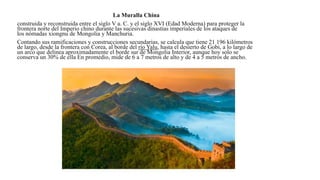 La Muralla China
construida y reconstruida entre el siglo V a. C. y el siglo XVI (Edad Moderna) para proteger la
frontera norte del Imperio chino durante las sucesivas dinastías imperiales de los ataques de
los nómadas xiongnu de Mongolia y Manchuria.
Contando sus ramificaciones y construcciones secundarias, se calcula que tiene 21 196 kilómetros
de largo, desde la frontera con Corea, al borde del río Yalu, hasta el desierto de Gobi, a lo largo de
un arco que delinea aproximadamente el borde sur de Mongolia Interior, aunque hoy solo se
conserva un 30% de ella En promedio, mide de 6 a 7 metros de alto y de 4 a 5 metros de ancho.
 