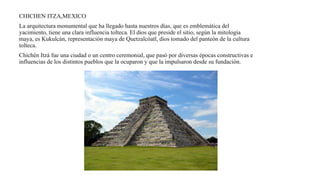 CHICHEN ITZA,MEXICO
La arquitectura monumental que ha llegado hasta nuestros días, que es emblemática del
yacimiento, tiene una clara influencia tolteca. El dios que preside el sitio, según la mitología
maya, es Kukulcán, representación maya de Quetzalcóatl, dios tomado del panteón de la cultura
tolteca.
Chichén Itzá fue una ciudad o un centro ceremonial, que pasó por diversas épocas constructivas e
influencias de los distintos pueblos que la ocuparon y que la impulsaron desde su fundación.
 