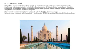 EL TAJ MAHAL,LA INDIA
El Taj Mahal es considerado el más bello ejemplo de arquitectura mogola, estilo que combina elementos de las
arquitecturas islámica, persa, india e incluso turca. Este monumento ha logrado especial notoriedad por el carácter
romántico de su inspiración. Aunque el mausoleo cubierto por la cúpula de mármol blanco es la parte más conocida,
el Taj Mahal es un conjunto de edificios integrados.
El monumento es un importante destino turístico de la India. En 1983, fue reconocido por
la Unesco como Patrimonio de la Humanidad, y nombrado una de Las Nuevas Siete Maravillas del Mundo Moderno.
 