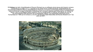 El Coliseo (en latín: Amphitheatrum Flavium Romae) es un anfiteatro de la época del Imperio romano,
construido en el siglo I d. C. y ubicado en el centro de la ciudad de Roma. Originalmente era
denominado Anfiteatro Flavio (Amphitheatrum Flavium), en honor a la Dinastía Flavia de emperadores
que lo construyó, y pasó a llamarse Colosseum por una gran estatua que había cerca, el Coloso de
Nerón, que no ha llegado hasta nosotros. Por su conservación e historia, el Coliseo es uno de
los monumentos más famosos de la antigüedad clásica. Fue declarado Patrimonio de la
Humanidad en 1980 por la Unesco y una de Las Nuevas Siete Maravillas del Mundo Moderno el 7 de
julio de 2007.
 
