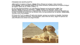 PIRAMIDE DE KEOPS,EGIPTO
Jufu (ḫwfw en egipcio antiguo), Jéops (Χέοψ Kheops en griego), más conocido
como Keops, fue el segundo faraón de la cuarta dinastía, perteneciente al Imperio Antiguo
de Egipto. Reinó de ca. 2589 a 2566 a. C.
En la Lista Real de Abidos y la Lista Real de Saqqara se le denomina Jufu. Fue
llamado Jeops (Χέοψ) por Heródoto, y Sufis (Σοῦφις) por Manetón, Sexto Julio
Africano, Eusebio de Cesarea y Jorge Sincelo. Se han encontrado cartuchos dibujados en
la Gran Pirámide de Guiza con su nombre Jufu y el que pudiera ser su epíteto: Jnum-Jufu,
«el dios Jnum me protege».
El Canon de Turín le asigna 23 años de reinado, aunque su nombre es ilegible. Heródoto
comentó que gobernó 50 años. Para Manetón, Sufis reinó 63 años, según el epítome de
Julio Africano y la versión de Jorge Sincelo.
 