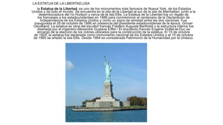 LA ESTATUA DE LA LIBERTAD,USA
la Estatua de la Libertad, es uno de los monumentos más famosos de Nueva York, de los Estados
Unidos y de todo el mundo. Se encuentra en la isla de la Libertad al sur de la isla de Manhattan, junto a la
desembocadura del río Hudson y cerca de la isla Ellis. La Estatua de la Libertad fue un regalo de
los franceses a los estadounidenses en 1886 para conmemorar el centenario de la Declaración de
Independencia de los Estados Unidos y como un signo de amistad entre las dos naciones. Fue
inaugurada el 28 de octubre de 1886 en presencia del presidente estadounidense de la época, Grover
Cleveland. La estatua es obra del escultor francés Frédéric Auguste Bartholdi y la estructura interna fue
diseñada por el ingeniero Alexandre Gustave Eiffel.2 El arquitecto francés Eugène Viollet-le-Duc se
encargó de la elección de los cobres utilizados para la construcción de la estatua. El 15 de octubre
de 1924, la estatua fue declarada como monumento nacional de los Estados Unidos y el 15 de octubre
de 1965 se añadió la isla Ellis. Desde 1984 es considerada Patrimonio de la Humanidad por la Unesco.
 