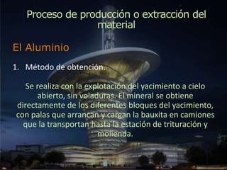 Proceso de producción o extracción del
material
El Aluminio
1. Método de obtención.
Se realiza con la explotación del yacimiento a cielo
abierto, sin voladuras. El mineral se obtiene
directamente de los diferentes bloques del yacimiento,
con palas que arrancan y cargan la bauxita en camiones
que la transportan hasta la estación de trituración y
molienda.
 