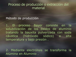 Proceso de producción o extracción del
material
Método de producción
1. El proceso Bayer consiste en la
solubilización de los óxidos de aluminio
tratando la bauxita pulverizada con soda
cáustica (hidróxido sódico) a alta
temperatura y bajo presión .
2. Mediante electrólisis se transforma la
Alúmina en Aluminio .
 