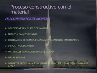 Proceso constructivo con el
material
PROCEDIMIENTOS DE MONTAJE:
 CONDICIONES EN EL SITIO DE LA OBRA
 TRAZOS Y BANCOS DE NIVEL
 COLOCACIÓN DE PERNOS DE ANCLAJE Y ELEMENTOS EMPOTRADOS
 DISPOSITIVOS DE APOYO
 MATERIALES PARA CONEXIONES DE CAMPO
 PIEZAS SUELTAS
 SOPORTES PROVISIONALES DURANTE EL MONTAJE DE LAS ESTRUCTURAS DE
ACERO
 
