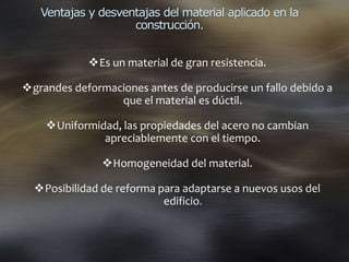Ventajas y desventajas del material aplicado en la
construcción.
Es un material de gran resistencia.
grandes deformaciones antes de producirse un fallo debido a
que el material es dúctil.
Uniformidad, las propiedades del acero no cambian
apreciablemente con el tiempo.
Homogeneidad del material.
Posibilidad de reforma para adaptarse a nuevos usos del
edificio.
 