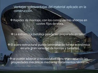 Rapidez de montaje, con los consiguientes ahorros en
costes fijos de obra.
La estructura metálica puede ser preparada en taller.
El acero estructural puede laminarse de forma económica
en una gran variedad de formas y tamaños.
se puede adaptar a necesidades concretas variando las
propiedades mecánicas mediante tratamientos térmicos.
Ventajas y desventajas del material aplicado en la
construcción.
 