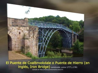 El Puente de Coalbrookdale o Puente de Hierro (en
inglés, Iron Bridge) construido entre 1777 y 1781
tomado de http://www.puentemania.com/171
 
