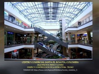 CENTRO COMERCIAL SANTA FE, BOGOTA, COLOMBIA
ARQUITECTOS: PINTO Y GOMEZ
DISEÑO Y CONSTRUCCION DE LA ESTRUCTURA: TECMO
TOMADO DE https://issuu.com/legissa2010/docs/revista_metalica_1
 