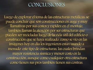 CONCLUSIONES
Luego deexplorar eltema delas estructuras metálicas, se
puede concluir que son construcciones en auge ymuy
llamativas por sus costos yrapidez enel montaje,
también llaman la atención por ser estructuras que
pueden ser recicladas luego de la vida útil del edificio o
construcción que se haya realizado, como se vio en las
imágenes hoy endía los ingenieros están usando a
menudo este tipo de estructuras, las cuales brindan
mayor resistencia sísmica ymenor costo en la
construcción, aunque como cualquier otra estructura
comotienen sus prostambién tienen sus contras.
 