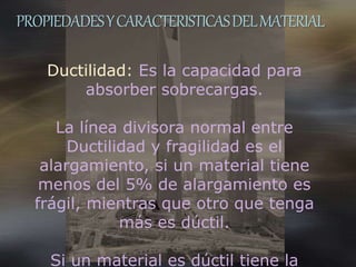 PROPIEDADESYCARACTERISTICASDELMATERIAL
Ductilidad: Es la capacidad para
absorber sobrecargas.
La línea divisora normal entre
Ductilidad y fragilidad es el
alargamiento, si un material tiene
menos del 5% de alargamiento es
frágil, mientras que otro que tenga
más es dúctil.
Si un material es dúctil tiene la
 