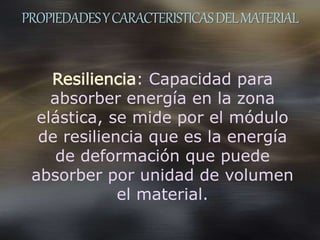 PROPIEDADESYCARACTERISTICASDELMATERIAL
Resiliencia: Capacidad para
absorber energía en la zona
elástica, se mide por el módulo
de resiliencia que es la energía
de deformación que puede
absorber por unidad de volumen
el material.
 