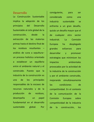 Desarrollo
La Construcción Sustentable
implica la adopción de los
principios del Desarrollo
Sustentable al ciclo global de la
construcción, desde la
extracción de las materias
primas hasta el destino final de
los residuos resultantes –
análisis de cuna a sepultura–
un proceso holístico orientado
a establecer un equilibrio
entre el ambiente natural y el
construido. Puesto que la
industria de la construcción es
uno de los principales
responsables de la escasez de
recursos naturales y de la
producción de residuos,
desempeña un papel
fundamental en el desarrollo
sustentable global. Por
consiguiente, para ser
considerada como una
industria sustentable se
enfrenta a un gran desafío,
quizás un desafío mayor que el
de cualquier otro sector
industrial. La Comisión
Europea ha desplegado
grandes esfuerzos para
desarrollar y promover
estrategias que minimicen los
impactos ambientales
provocados por la actividad de
la industria de la construcción
y por el ambiente construido,
mejorando simultáneamente
las condiciones de
competitividad. En el contexto
de la comunicación de la
Comisión Europea sobre
competitividad de la industria
de la construcción, los
 