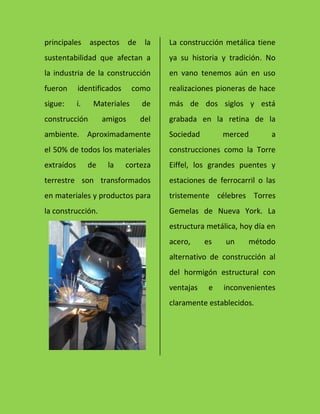 principales aspectos de la
sustentabilidad que afectan a
la industria de la construcción
fueron identificados como
sigue: i. Materiales de
construcción amigos del
ambiente. Aproximadamente
el 50% de todos los materiales
extraídos de la corteza
terrestre son transformados
en materiales y productos para
la construcción.
La construcción metálica tiene
ya su historia y tradición. No
en vano tenemos aún en uso
realizaciones pioneras de hace
más de dos siglos y está
grabada en la retina de la
Sociedad merced a
construcciones como la Torre
Eiffel, los grandes puentes y
estaciones de ferrocarril o las
tristemente célebres Torres
Gemelas de Nueva York. La
estructura metálica, hoy día en
acero, es un método
alternativo de construcción al
del hormigón estructural con
ventajas e inconvenientes
claramente establecidos.
 