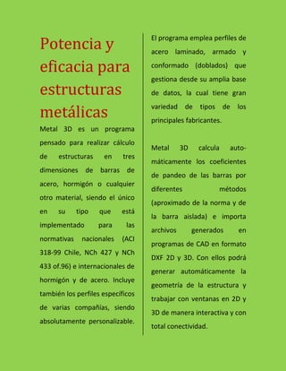 Potencia y
eficacia para
estructuras
metálicas
Metal 3D es un programa
pensado para realizar cálculo
de estructuras en tres
dimensiones de barras de
acero, hormigón o cualquier
otro material, siendo el único
en su tipo que está
implementado para las
normativas nacionales (ACI
318-99 Chile, NCh 427 y NCh
433 of.96) e internacionales de
hormigón y de acero. Incluye
también los perfiles específicos
de varias compañías, siendo
absolutamente personalizable.
El programa emplea perfiles de
acero laminado, armado y
conformado (doblados) que
gestiona desde su amplia base
de datos, la cual tiene gran
variedad de tipos de los
principales fabricantes.
Metal 3D calcula auto-
máticamente los coeficientes
de pandeo de las barras por
diferentes métodos
(aproximado de la norma y de
la barra aislada) e importa
archivos generados en
programas de CAD en formato
DXF 2D y 3D. Con ellos podrá
generar automáticamente la
geometría de la estructura y
trabajar con ventanas en 2D y
3D de manera interactiva y con
total conectividad.
 