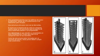 • Esta propiedad permite que los edificios de acero
se deformen, dando así a la advertencia a los
habitantes para escapar.
Una estructura de acero rara vez se derrumba.
El acero en la mayoría de los casos se comporta
mucho mejor en el terremoto que la mayoría de
otros materiales debido a sus propiedades.
Una desventaja es que pierden su propiedades en
altas temperaturas, lo que hace que no se
comporten bien en los incendios.
Como las estructuras están formadas por un
conjunto de partes, estas partes deben cumplir
unas condiciones.
 