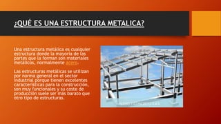 ¿QUÉ ES UNA ESTRUCTURA METALICA?
Una estructura metálica es cualquier
estructura donde la mayoría de las
partes que la forman son materiales
metálicos, normalmente acero.
Las estructuras metálicas se utilizan
por norma general en el sector
industrial porque tienen excelentes
características para la construcción,
son muy funcionales y su coste de
producción suele ser más barato que
otro tipo de estructuras.
 