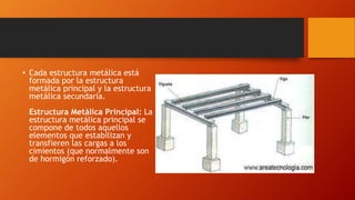 • Cada estructura metálica está
formada por la estructura
metálica principal y la estructura
metálica secundaria.
Estructura Metálica Principal: La
estructura metálica principal se
compone de todos aquellos
elementos que estabilizan y
transfieren las cargas a los
cimientos (que normalmente son
de hormigón reforzado).
 