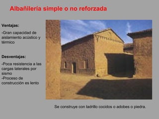 Albañilería simple o no reforzada
Se construye con ladrillo cocidos o adobes o piedra.
Ventajas:
-Gran capacidad de
aislamiento acústico y
térmico
Desventajas:
-Poca resistencia a las
cargas laterales por
sismo
-Proceso de
construcción es lento
 