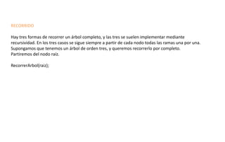 RECORRIDO 
Hay tres formas de recorrer un árbol completo, y las tres se suelen implementar mediante recursividad. En los tres casos se sigue siempre a partir de cada nodo todas las ramas una por una. 
Supongamos que tenemos un árbol de orden tres, y queremos recorrerlo por completo. 
Partiremos del nodo raíz. 
RecorrerArbol(raiz); 
 