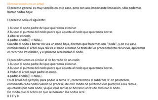 Eliminar nodos en un árbol 
El proceso general es muy sencillo en este caso, pero con una importante limitación, sólo podemos 
borrar nodos hoja: 
El proceso sería el siguiente: 
1.Buscar el nodo padre del que queremos eliminar. 
2.Buscar el puntero del nodo padre que apunta al nodo que queremos borrar. 
3.Liberar el nodo. 
4.padre->nodo[i] = NULL;. 
Cuando el nodo a borrar no sea un nodo hoja, diremos que hacemos una "poda", y en ese caso 
eliminaremos el árbol cuya raíz es el nodo a borrar. Se trata de un procedimiento recursivo, aplicamos 
el recorrido PostOrden, y el proceso será borrar el nodo. 
El procedimiento es similar al de borrado de un nodo: 
1.Buscar el nodo padre del que queremos eliminar. 
2.Buscar el puntero del nodo padre que apunta al nodo que queremos borrar. 
3.Podar el árbol cuyo padre es nodo. 
4.padre->nodo[i] = NULL;. 
En el árbol del ejemplo, para podar la rama 'B', recorreremos el subárbol 'B' en postorden, 
eliminando cada nodo cuando se procese, de este modo no perdemos los punteros a las ramas 
apuntadas por cada nodo, ya que esas ramas se borrarán antes de eliminar el nodo. 
De modo que el orden en que se borrarán los nodos será: 
K E F y B  
