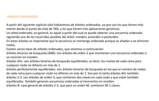 ÁRBOLES ORDENADOS 
A partir del siguiente capítulo sólo hablaremos de árboles ordenados, ya que son los que tienen más interés desde el punto de vista de TAD, y los que tienen más aplicaciones genéricas. 
Un árbol ordenado, en general, es aquel a partir del cual se puede obtener una secuencia ordenada siguiendo uno de los recorridos posibles del árbol: inorden, preorden o postorden. 
En estos árboles es importante que la secuencia se mantenga ordenada aunque se añadan o se eliminen nodos. 
Existen varios tipos de árboles ordenados, que veremos a continuación: 
árboles binarios de búsqueda (ABB): son árboles de orden 2 que mantienen una secuencia ordenada si se recorren en inorden. 
árboles AVL: son árboles binarios de búsqueda equilibrados, es decir, los niveles de cada rama para cualquier nodo no difieren en más de 1. 
árboles perfectamente equilibrados: son árboles binarios de búsqueda en los que el número de nodos de cada rama para cualquier nodo no difieren en más de 1. Son por lo tanto árboles AVL también. 
árboles 2-3: son árboles de orden 3, que contienen dos claves en cada nodo y que están también equilibrados. También generan secuencias ordenadas al recorrerlos en inorden. 
árboles-B: caso general de árboles 2-3, que para un orden M, contienen M-1 claves.  