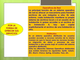Operativos de Red
              La principal función de un sistema operativo
              de red es ofrecer un mecanismo para transferir
              archivos de una máquina a otra. En este
              entorno, cada instalación mantiene su propio
              sistema de archivos local y si un usuario de la
              instalación A quiere acceder a un archivo en
   POR LA     la    instalación   B,    hay    que     copiar
              explícitamente el archivo de una instalación a
 FORMA DE
              otra.
OFRECER SUS
 SERVICIOS                          Distribuidos
              En un sistema operativo distribuido los usuarios
              pueden acceder a recursos remotos de la misma
              manera en que lo hacen para los recursos locales.
              La migración de datos y procesos de una
              instalación a otra queda bajo el control del sistema
              operativo distribuido.
              Entre los diferentes Sistemas Operativos distribuidos
              que existen tenemos los siguientes: Sprite, Solaris-
              MC, Mach, Chorus, Spring, Amoeba, Taos, etc.
 