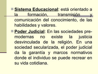 Sistema Educacional : está orientado a la formación, transmisión y comunicación del conocimiento, de las habilidades y valores.  Poder Judicial : En las sociedades pre-modernas no existe la justicia desvinculada de la religión. En una sociedad secularizada, el poder judicial da la garantía y marcos normativos donde el individuo se puede recrear en su vida cotidiana.  