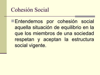 Cohesión Social Entendemos por cohesión social aquella situación de equilibrio en la que los miembros de una sociedad respetan y aceptan la estructura social vigente. 