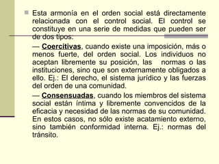 Esta armonía en el orden social está directamente relacionada con el control social. El control se constituye en una serie de medidas que pueden ser de dos tipos: —  Coercitivas , cuando existe una imposición, más o menos fuerte, del orden social. Los individuos no aceptan libremente su posición, las normas o las instituciones, sino que son externamente obligados a ello. Ej.: El derecho, el sistema jurídico y las fuerzas del orden de una comunidad. —  Consensuadas , cuando los miembros del sistema social están íntima y libremente convencidos de la eficacia y necesidad de las normas de su comunidad. En estos casos, no sólo existe acatamiento externo, sino también conformidad interna. Ej.: normas del tránsito. 