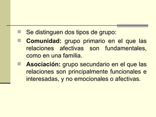 Se distinguen dos tipos de grupo: Comunidad:  grupo primario en el que las relaciones afectivas son fundamentales, como en una familia. Asociación:  grupo secundario en el que las relaciones son principalmente funcionales e interesadas, y no emocionales o afectivas. 