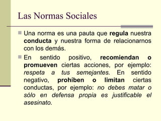 Las Normas Sociales Una norma es una pauta que  regula  nuestra  conducta  y nuestra forma de relacionarnos con los demás.  En sentido positivo,  recomiendan o promueven  ciertas acciones, por ejemplo:  respeta a tus semejantes.  En sentido negativo,  prohíben o limitan  ciertas conductas, por ejemplo:  no debes matar o sólo en defensa propia es justificable el asesinato.  