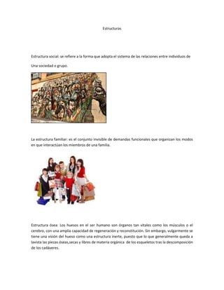 Estructuras
Estructura social: se refiere a la forma que adopta el sistema de las relaciones entre individuos de
Una sociedad o grupo.
La estructura familiar: es el conjunto invisible de demandas funcionales que organizan los modos
en que interactúan los miembros de una familia.
Estructura ósea: Los huesos en el ser humano son órganos tan vitales como los músculos o el
cerebro, con una amplia capacidad de regeneración y reconstitución. Sin embargo, vulgarmente se
tiene una visión del hueso como una estructura inerte, puesto que lo que generalmente queda a
lavista las piezas óseas,secas y libres de materia orgánica de los esqueletos tras la descomposición
de los cadáveres.