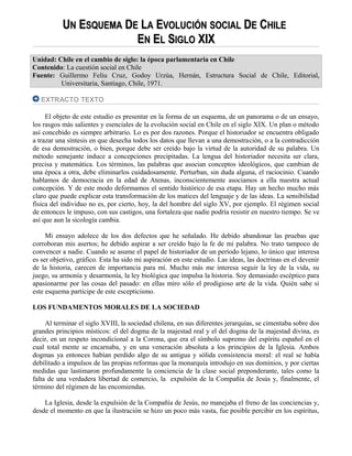 UUNN EESQUEMASQUEMA DDEE LLAA EEVOLUCIÓNVOLUCIÓN SOCIALSOCIAL DDEE CCHILEHILE
EENN EELL SSIGLOIGLO XIXXIX
Unidad: Chile en el cambio de siglo: la época parlamentaria en Chile
Contenido: La cuestión social en Chile
Fuente: Guillermo Feliu Cruz, Godoy Urzúa, Hernán, Estructura Social de Chile, Editorial,
Universitaria, Santiago, Chile, 1971.
EXTRACTO TEXTO
El objeto de este estudio es presentar en la forma de un esquema, de un panorama o de un ensayo,
los rasgos más salientes y esenciales de la evolución social en Chile en el siglo XIX. Un plan o método
así concebido es siempre arbitrario. Lo es por dos razones. Porque el historiador se encuentra obligado
a trazar una síntesis en que desecha todos los datos que llevan a una demostración, o a la contradicción
de esa demostración, o bien, porque debe ser creído bajo la virtud de la autoridad de su palabra. Un
método semejante induce a concepciones precipitadas. La lengua del historiador necesita ser clara,
precisa y matemática. Los términos, las palabras que asocian conceptos ideológicos, que cambian de
una época a otra, debe eliminarlos cuidadosamente. Perturban, sin duda alguna, el raciocinio. Cuando
hablamos de democracia en la edad de Atenas, inconscientemente asociamos a ella nuestra actual
concepción. Y de este modo deformamos el sentido histórico de esa etapa. Hay un hecho mucho más
claro que puede explicar esta transformación de los matices del lenguaje y de las ideas. La sensibilidad
física del individuo no es, por cierto, hoy, la del hombre del siglo XV, por ejemplo. El régimen social
de entonces le impuso, con sus castigos, una fortaleza que nadie podría resistir en nuestro tiempo. Se ve
así que aun la sicología cambia.
Mi ensayo adolece de los dos defectos que he señalado. He debido abandonar las pruebas que
corroboran mis asertos; he debido aspirar a ser creído bajo la fe de mi palabra. No trato tampoco de
convencer a nadie. Cuando se asume el papel de historiador de un período lejano, lo único que interesa
es ser objetivo, gráfico. Esta ha sido mi aspiración en este estudio. Las ideas, las doctrinas en el devenir
de la historia, carecen de importancia para mí. Mucho más me interesa seguir la ley de la vida, su
juego, su armonía y desarmonía, la ley biológica que impulsa la historia. Soy demasiado escéptico para
apasionarme por las cosas del pasado: en ellas miro sólo el prodigioso arte de la vida. Quién sabe si
este esquema participe de este escepticismo.
LOS FUNDAMENTOS MORALES DE LA SOCIEDAD
Al terminar el siglo XVIII, la sociedad chilena, en sus diferentes jerarquías, se cimentaba sobre dos
grandes principios místicos: el del dogma de la majestad real y el del dogma de la majestad divina, es
decir, en un respeto incondicional a la Corona, que era el símbolo supremo del espíritu español en el
cual total mente se encarnaba, y en una veneración absoluta a los principios de la Iglesia. Ambos
dogmas ya entonces habían perdido algo de su antigua y sólida consistencia moral: el real se había
debilitado a impulsos de las propias reformas que la monarquía introdujo en sus dominios, y por ciertas
medidas que lastimaron profundamente la conciencia de la clase social preponderante, tales como la
falta de una verdadera libertad de comercio, la expulsión de la Compañía de Jesús y, finalmente, el
término del régimen de las encomiendas.
La Iglesia, desde la expulsión de la Compañía de Jesús, no manejaba el freno de las conciencias y,
desde el momento en que la ilustración se hizo un poco más vasta, fue posible percibir en los espíritus,
 