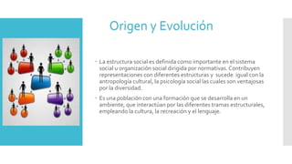  La estructura social es definida como importante en el sistema
social u organización social dirigida por normativas.Contribuyen
representaciones con diferentes estructuras y sucede igual con la
antropología cultural, la psicología social las cuales son ventajosas
por la diversidad.
 Es una población con una formación que se desarrolla en un
ambiente, que interactúan por las diferentes tramas estructurales,
empleando la cultura, la recreación y el lenguaje.
Origen y Evolución
 