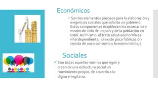  Son los elementos precisos para la elaboración y
exigencias sociales que solicita un gobierno.
Estos componentes establecen los escenarios y
modos de vida de un país y de la población en
total. Así mismo el trato salud-economía es
interdependiente, si existe poca fabricación
consta de poco consumo y la economía baja
Económicos
Sociales
 Son todas aquellas normas que rigen y
crean de una estructura social un
movimiento propio, de acuerdo a lo
digno e ilegítimo.
 