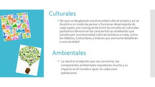 De aquí se desglosará una diversidad cultural amplia y así se
dividirá a un modo de pensar y funcionar desemejante de
cada sujeto, por consiguiente entre las envolturas culturales
podríamos denominar las características resaltantes que
constituyen una diversidad cultural caritativa o mala, como
los Hábitos, Costumbres yValores que asimismo detallarán
a una sociedad.
Culturales
Ambientales
 La salud es el adjunto que nos concierne, los
componentes ambientales inquietaran mucho y su
impacto en el mundo e igual en cada zona
poblacional.
 