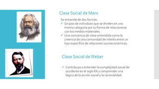 Clase Social de Marx
Se entiende de dos formas:
 Grupos de individuos que se dividen en una
misma categoría por su forma de relacionarse
con los medios materiales.
 Una conciencia de clase entendida como la
creencia de una comunidad de interés entre un
tipo especifico de relaciones socioeconómicas.
Clase Social deWeber
 Contribuyo a entender la complejidad social de
occidente en el siglo XX y comprender una
lógica de la acción social y la racionalidad.
 