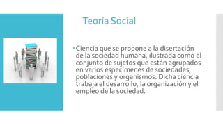 Ciencia que se propone a la disertación
de la sociedad humana, ilustrada como el
conjunto de sujetos que están agrupados
en varios especímenes de sociedades,
poblaciones y organismos. Dicha ciencia
trabaja el desarrollo, la organización y el
empleo de la sociedad.
Teoría Social
 