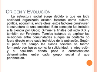 ORIGEN Y EVOLUCIÓN
La estructura social surge debido a que en toda
sociedad organizada existen factores como cultura,
política, economía, entre otros; estos factores construyen
la estructura de una sociedad. Este concepto fue incluido
a la ciencia por Georg Simmel a finales del siglo XIX y
también por Ferdinand Tonnies tratando de explicar las
relaciones entre comunidades aunque su contacto no
fuera directo entre cada individuo de la población. Según
el paso del tiempo las clases sociales se fueron
formando con bases como: la solidaridad, la integración
y el equilibrio, dando paso a características
determinantes entre cada grupo social al que
pertenecían.
 