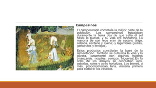 Campesinos
El campesinado constituía la mayor parte de la
población. Los campesinos trabajaban
duramente la tierra des de que salía el sol
hasta la puesta, y su vida era monótona. La
mayoría de con reos eran de secano (trigo,
cebada, centeno y avena) y legumbres (judías,
garbanzos y lentejas).
Estos productos constituían la base de la
alimentación. También se cultivaba la viña y la
olivera, juntamente con algunos fruteros
(manzanos, nogales, cerezos, higueras).En la
orilla de los arroyos se conreaban ajos,
cebollas, coles y otras hortalizas. Los bienes, a
más, proporcionaban lana, materia primera
para elaborar los vestidos.
 