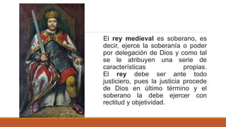 El rey medieval es soberano, es
decir, ejerce la soberanía o poder
por delegación de Dios y como tal
se le atribuyen una serie de
características propias.
El rey debe ser ante todo
justiciero, pues la justicia procede
de Dios en último término y el
soberano la debe ejercer con
rectitud y objetividad.
 