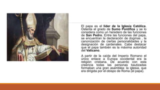 El papa es el líder de la Iglesia Católica.
Ostenta el grado de Sumo Pontífice y se lo
considera como un heredero de las funciones
de San Pedro. Entre las funciones del papa,
se encuentran la declaración de dogmas , la
canonización de ciertas personalidades y la
designación de cardenales. Cabe destacar
que el papa también es la máxima autoridad
del Vaticano.
A partir de la caída del Imperio Romano el
único enlace a Europa occidental era la
religión cristiana. De acuerdo con esta
creencia todas las personas bautizadas
formaban una gran asamblea: la iglesia, que
era dirigida por el obispo de Roma (el papa).
 